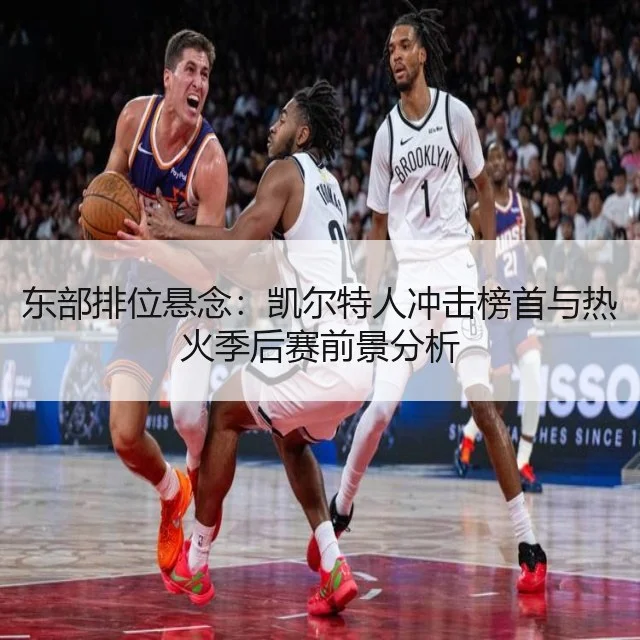 东部排位悬念:凯尔特人冲击榜首与热火季后赛前景分析