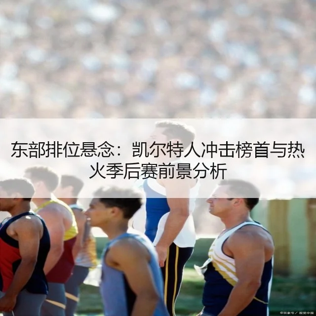 东部排位悬念：凯尔特人冲击榜首与热火季后赛前景分析