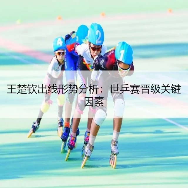 王楚钦出线形势分析:世乒赛晋级关键因素