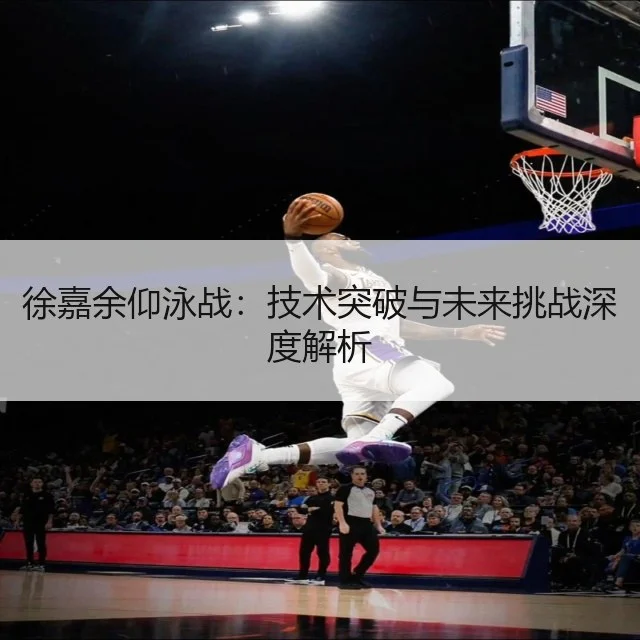 徐嘉余仰泳战：技术突破与未来挑战深度解析