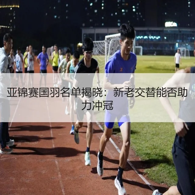 亚锦赛国羽名单揭晓:新老交替能否助力冲冠