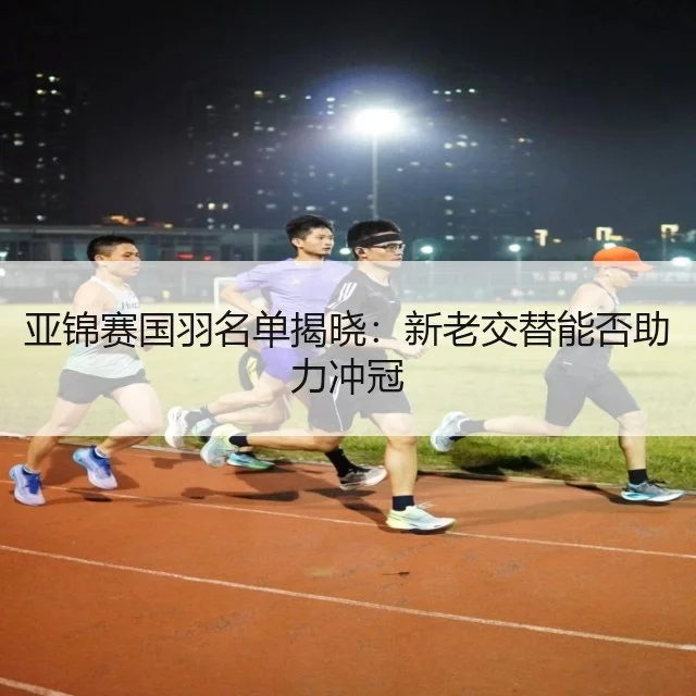 亚锦赛国羽名单揭晓：新老交替能否助力冲冠 | WorldCupChina